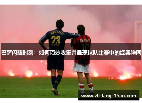 巴萨闪耀时刻:如何巧妙收集并呈现球队比赛中的经典瞬间 巴萨闪耀时刻:如何巧妙收集并呈现球队比赛中的经典瞬间