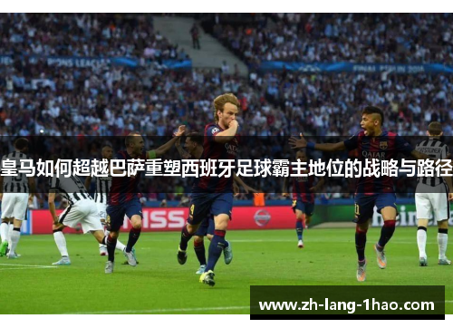 皇马如何超越巴萨重塑西班牙足球霸主地位的战略与路径