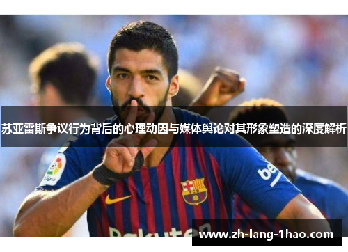 苏亚雷斯争议行为背后的心理动因与媒体舆论对其形象塑造的深度解析