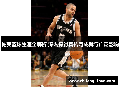 帕克篮球生涯全解析 深入探讨其传奇成就与广泛影响