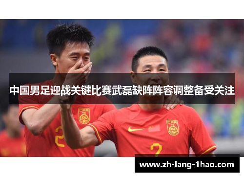 中国男足迎战关键比赛武磊缺阵阵容调整备受关注